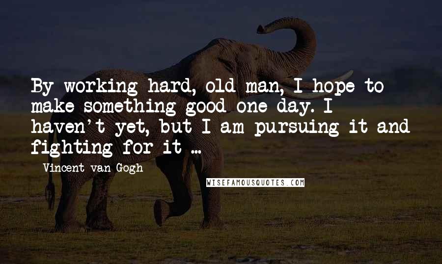 Vincent Van Gogh Quotes: By working hard, old man, I hope to make something good one day. I haven't yet, but I am pursuing it and fighting for it ...