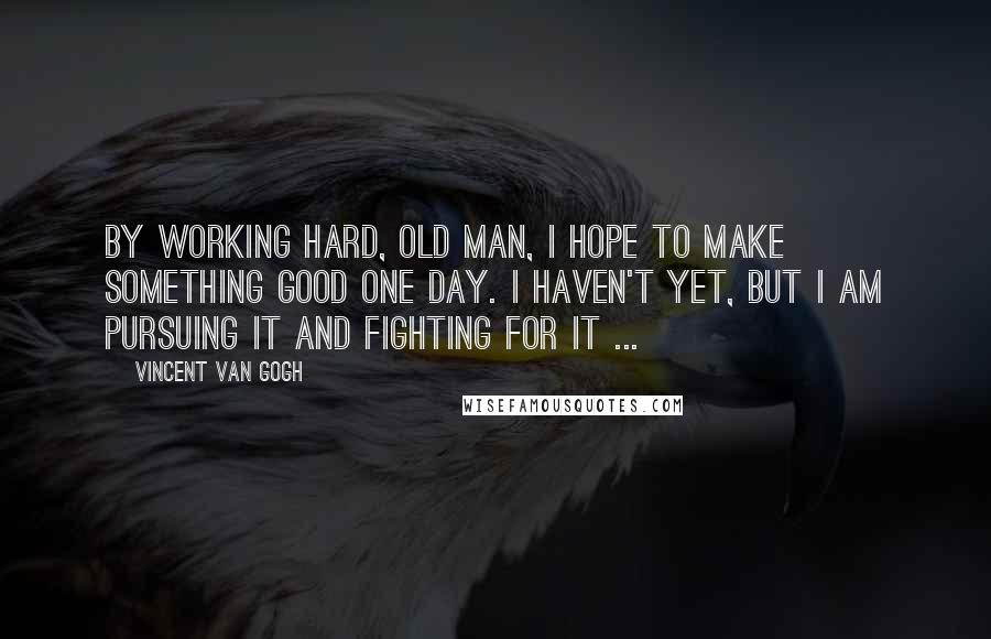 Vincent Van Gogh Quotes: By working hard, old man, I hope to make something good one day. I haven't yet, but I am pursuing it and fighting for it ...
