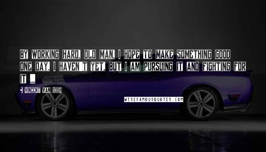 Vincent Van Gogh Quotes: By working hard, old man, I hope to make something good one day. I haven't yet, but I am pursuing it and fighting for it ...