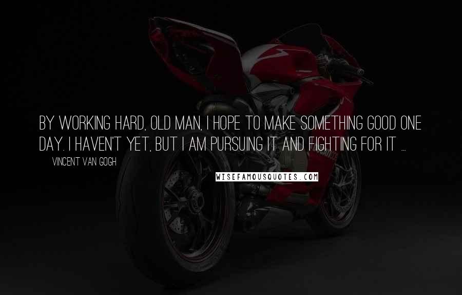 Vincent Van Gogh Quotes: By working hard, old man, I hope to make something good one day. I haven't yet, but I am pursuing it and fighting for it ...