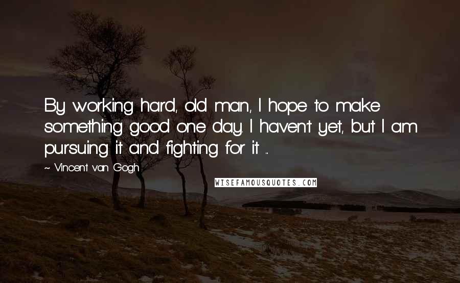 Vincent Van Gogh Quotes: By working hard, old man, I hope to make something good one day. I haven't yet, but I am pursuing it and fighting for it ...