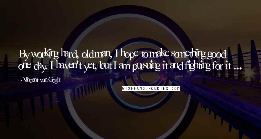 Vincent Van Gogh Quotes: By working hard, old man, I hope to make something good one day. I haven't yet, but I am pursuing it and fighting for it ...