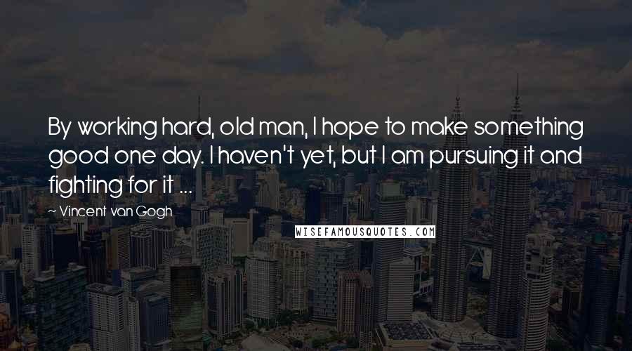 Vincent Van Gogh Quotes: By working hard, old man, I hope to make something good one day. I haven't yet, but I am pursuing it and fighting for it ...