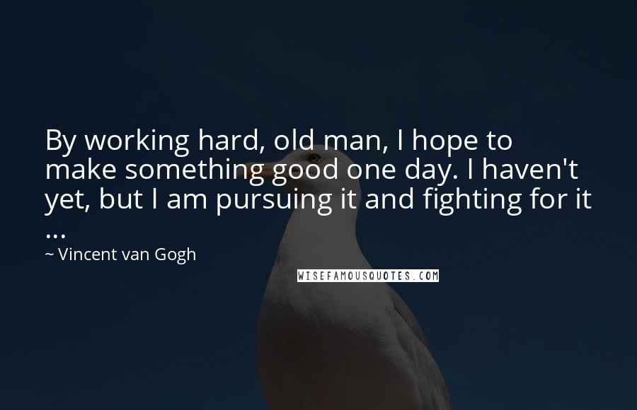 Vincent Van Gogh Quotes: By working hard, old man, I hope to make something good one day. I haven't yet, but I am pursuing it and fighting for it ...