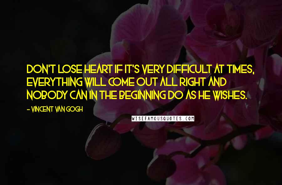 Vincent Van Gogh Quotes: Don't lose heart if it's very difficult at times, everything will come out all right and nobody can in the beginning do as he wishes.