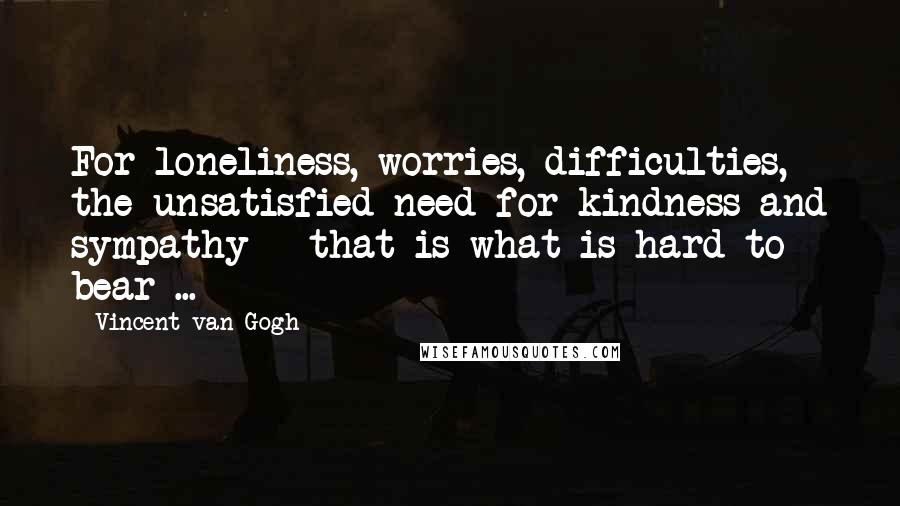 Vincent Van Gogh Quotes: For loneliness, worries, difficulties, the unsatisfied need for kindness and sympathy - that is what is hard to bear ...