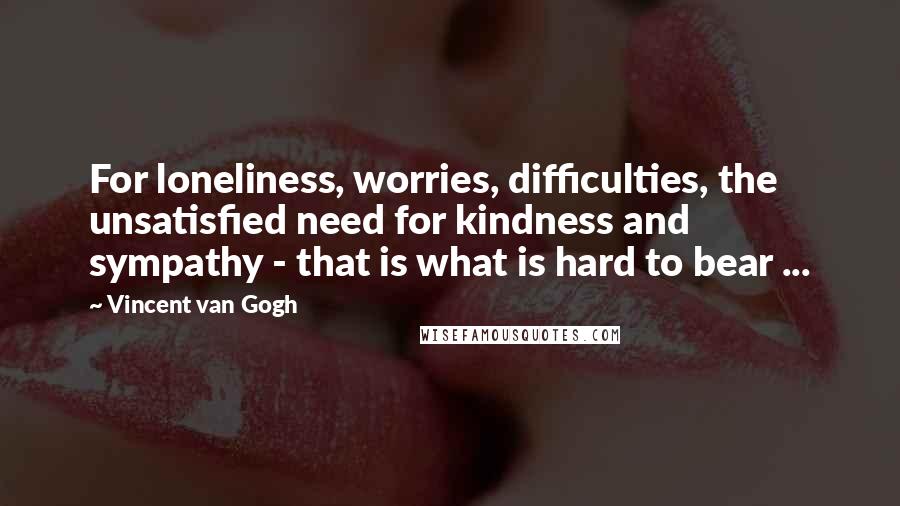 Vincent Van Gogh Quotes: For loneliness, worries, difficulties, the unsatisfied need for kindness and sympathy - that is what is hard to bear ...