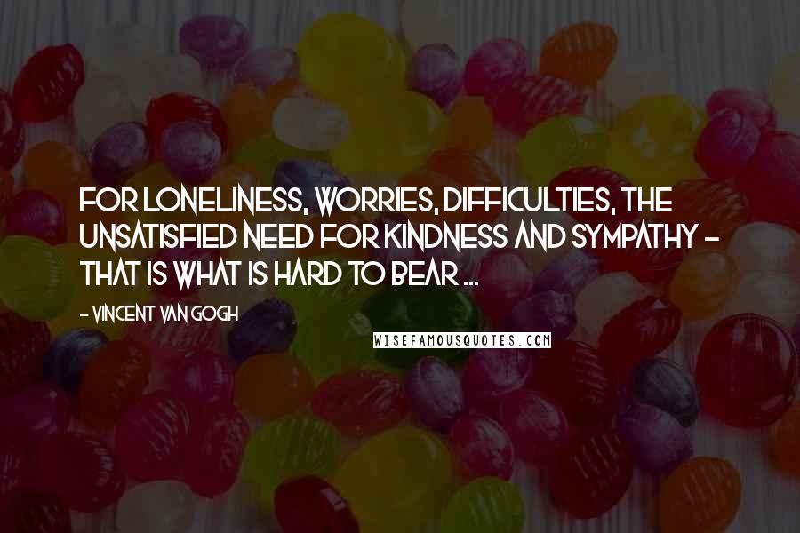 Vincent Van Gogh Quotes: For loneliness, worries, difficulties, the unsatisfied need for kindness and sympathy - that is what is hard to bear ...