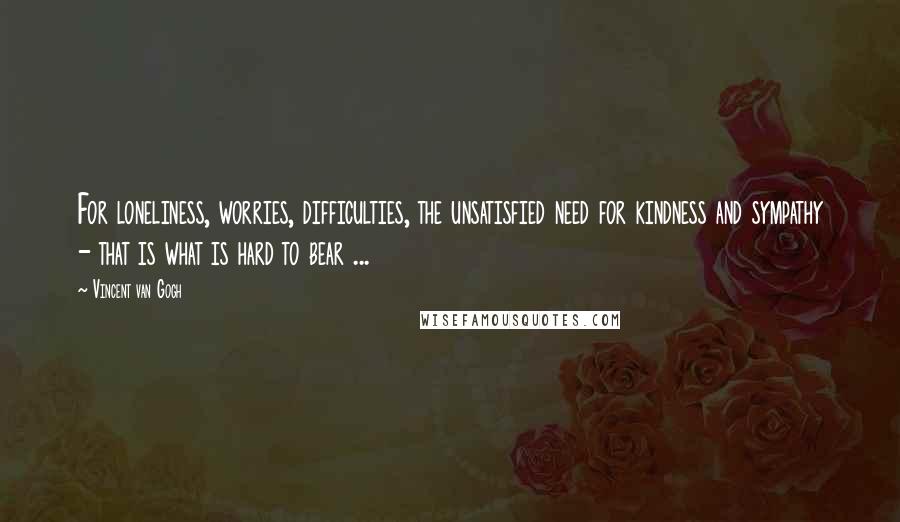 Vincent Van Gogh Quotes: For loneliness, worries, difficulties, the unsatisfied need for kindness and sympathy - that is what is hard to bear ...