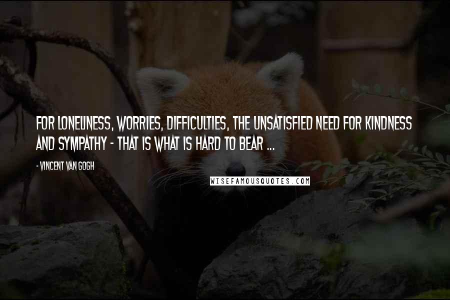 Vincent Van Gogh Quotes: For loneliness, worries, difficulties, the unsatisfied need for kindness and sympathy - that is what is hard to bear ...