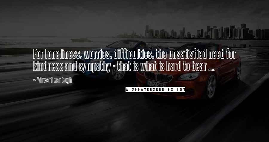 Vincent Van Gogh Quotes: For loneliness, worries, difficulties, the unsatisfied need for kindness and sympathy - that is what is hard to bear ...