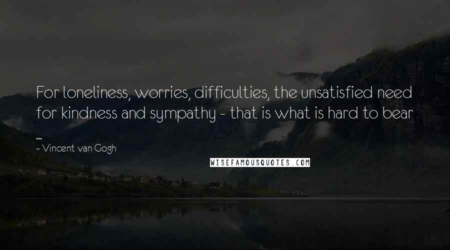 Vincent Van Gogh Quotes: For loneliness, worries, difficulties, the unsatisfied need for kindness and sympathy - that is what is hard to bear ...