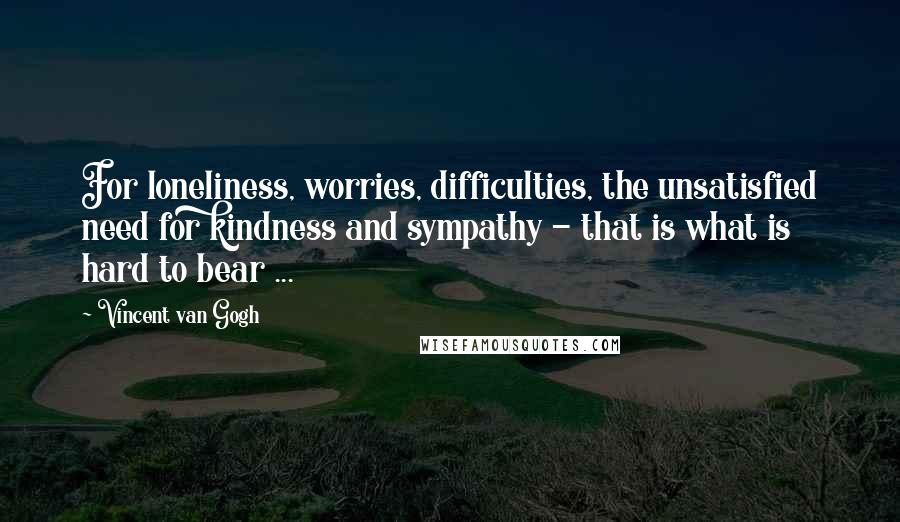 Vincent Van Gogh Quotes: For loneliness, worries, difficulties, the unsatisfied need for kindness and sympathy - that is what is hard to bear ...