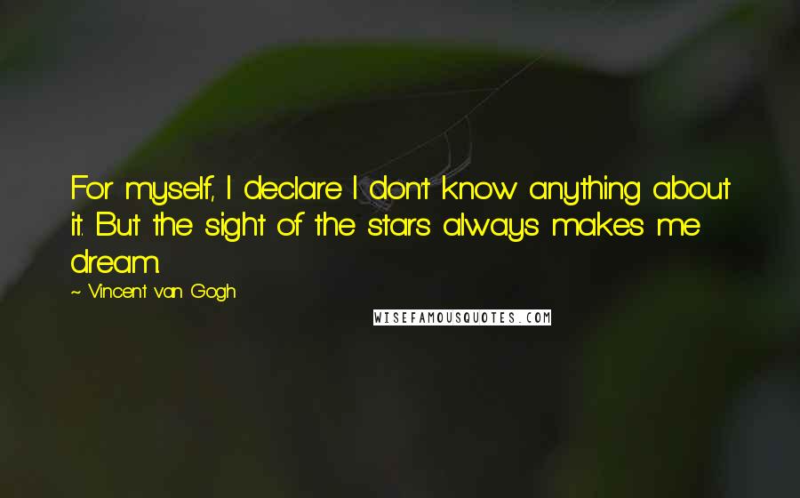 Vincent Van Gogh Quotes: For myself, I declare I don't know anything about it. But the sight of the stars always makes me dream.