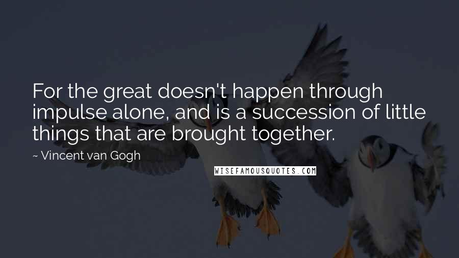 Vincent Van Gogh Quotes: For the great doesn't happen through impulse alone, and is a succession of little things that are brought together.