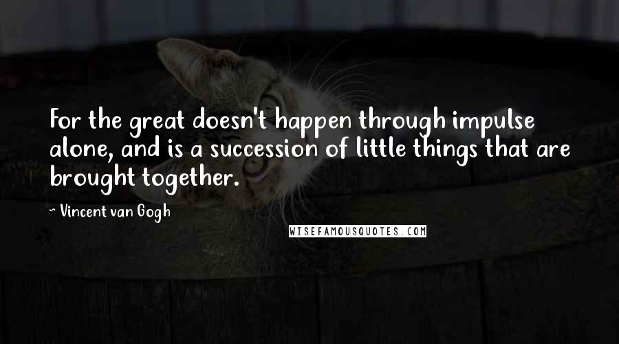 Vincent Van Gogh Quotes: For the great doesn't happen through impulse alone, and is a succession of little things that are brought together.