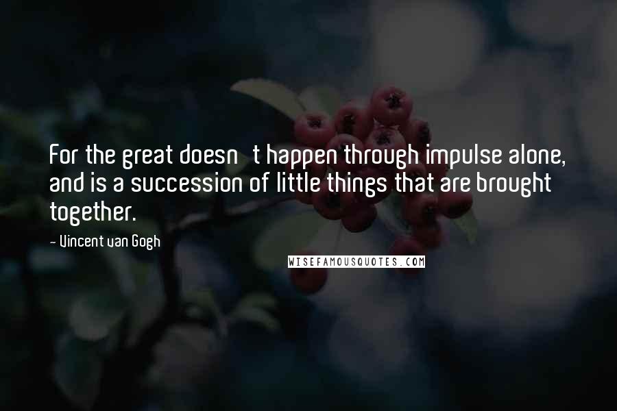 Vincent Van Gogh Quotes: For the great doesn't happen through impulse alone, and is a succession of little things that are brought together.