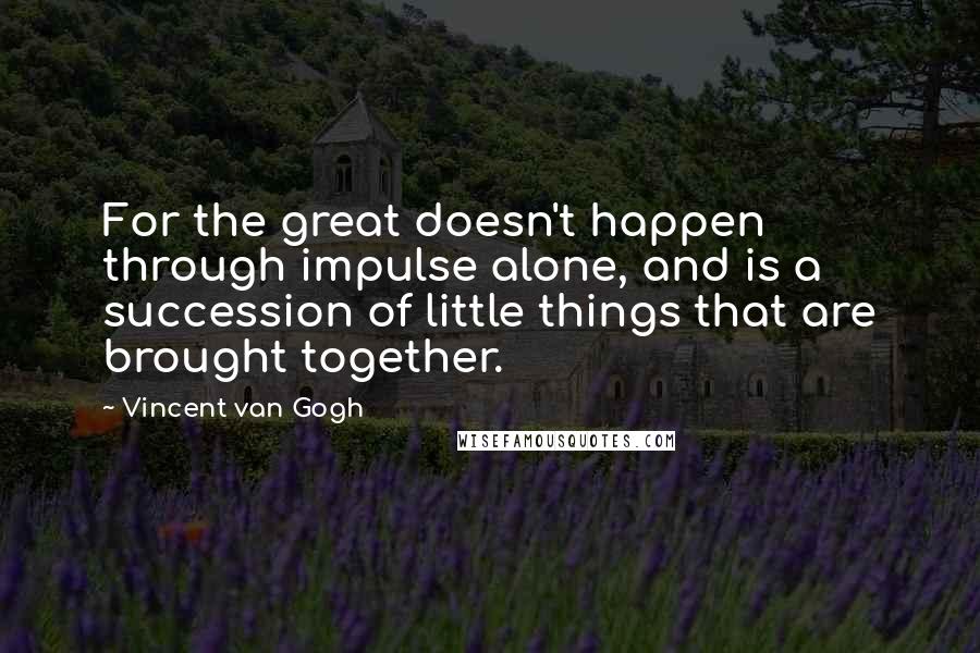 Vincent Van Gogh Quotes: For the great doesn't happen through impulse alone, and is a succession of little things that are brought together.