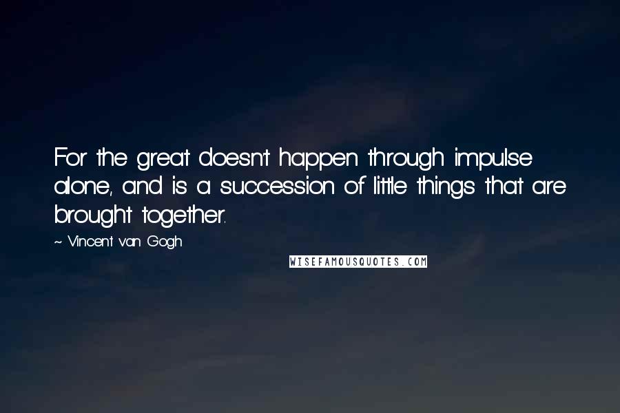 Vincent Van Gogh Quotes: For the great doesn't happen through impulse alone, and is a succession of little things that are brought together.