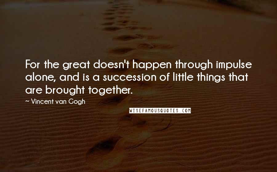 Vincent Van Gogh Quotes: For the great doesn't happen through impulse alone, and is a succession of little things that are brought together.