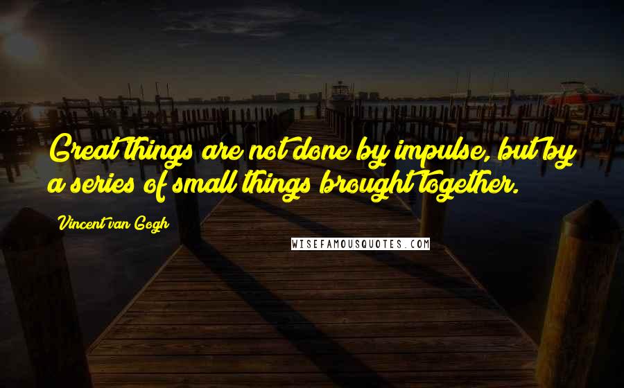 Vincent Van Gogh Quotes: Great things are not done by impulse, but by a series of small things brought together.