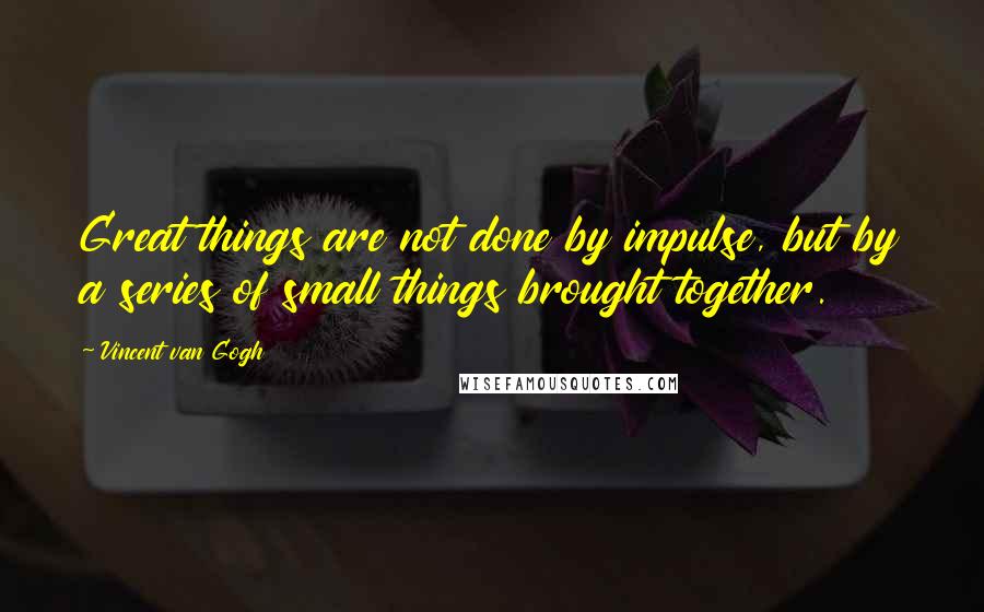 Vincent Van Gogh Quotes: Great things are not done by impulse, but by a series of small things brought together.