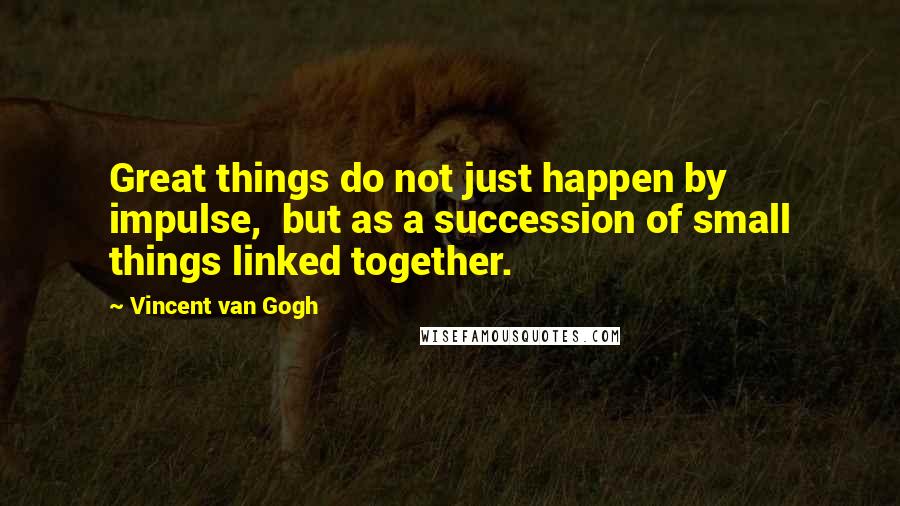 Vincent Van Gogh Quotes: Great things do not just happen by impulse, but as a succession of small things linked together.