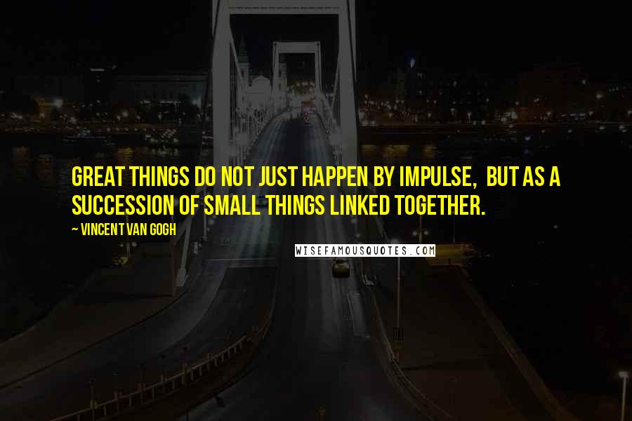 Vincent Van Gogh Quotes: Great things do not just happen by impulse, but as a succession of small things linked together.