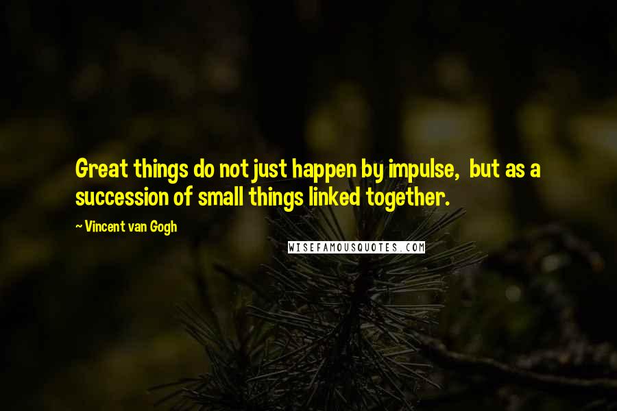 Vincent Van Gogh Quotes: Great things do not just happen by impulse, but as a succession of small things linked together.