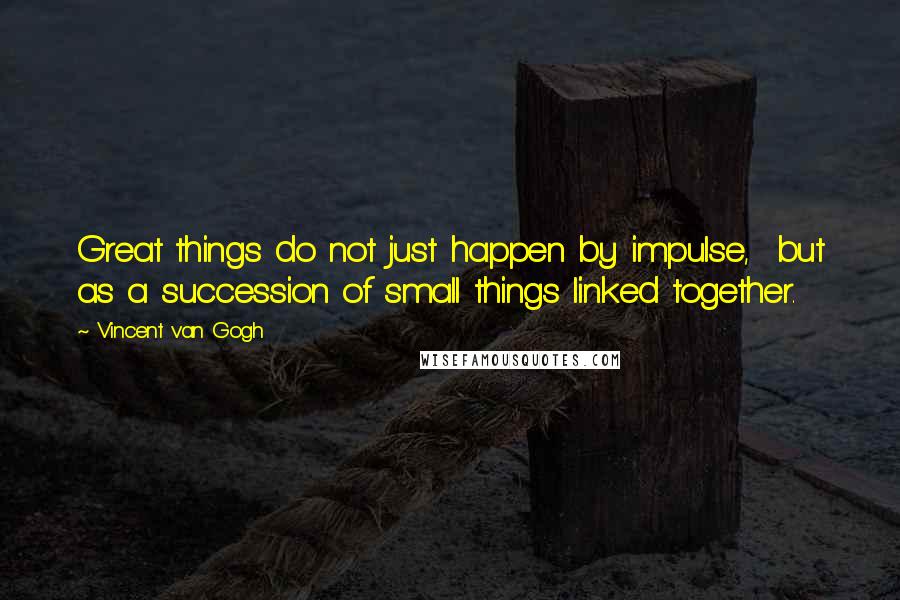 Vincent Van Gogh Quotes: Great things do not just happen by impulse, but as a succession of small things linked together.
