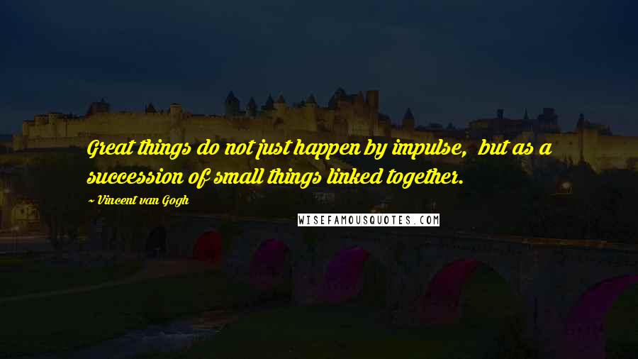 Vincent Van Gogh Quotes: Great things do not just happen by impulse, but as a succession of small things linked together.