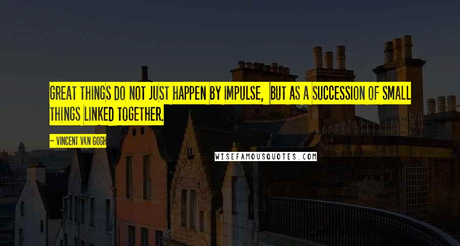 Vincent Van Gogh Quotes: Great things do not just happen by impulse, but as a succession of small things linked together.
