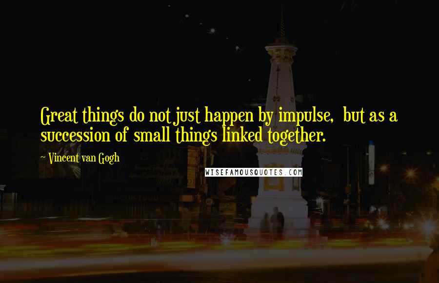 Vincent Van Gogh Quotes: Great things do not just happen by impulse, but as a succession of small things linked together.