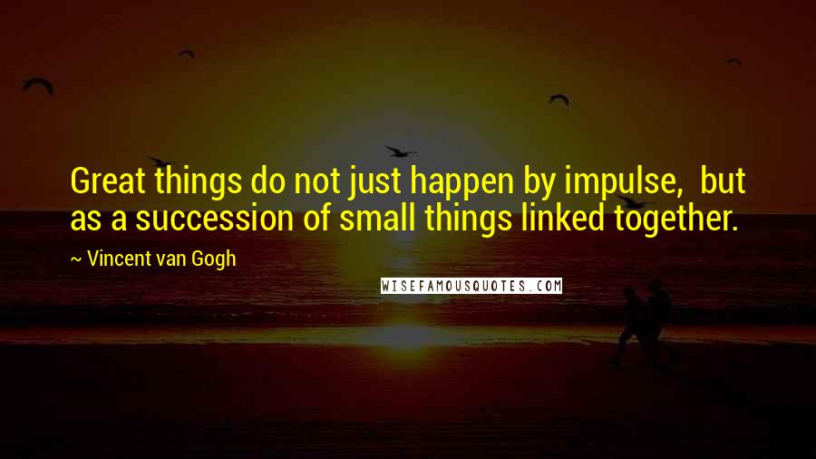 Vincent Van Gogh Quotes: Great things do not just happen by impulse, but as a succession of small things linked together.