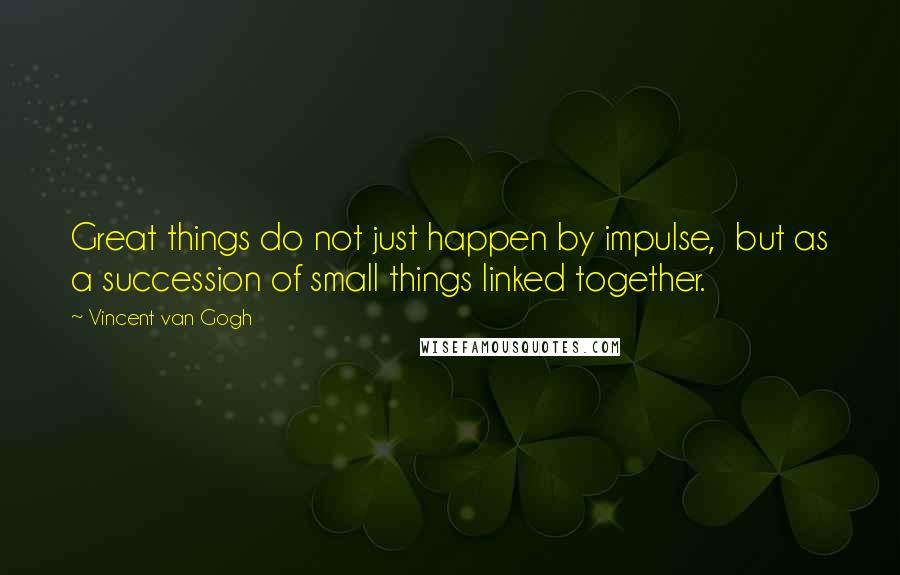 Vincent Van Gogh Quotes: Great things do not just happen by impulse, but as a succession of small things linked together.
