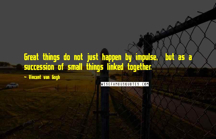 Vincent Van Gogh Quotes: Great things do not just happen by impulse, but as a succession of small things linked together.