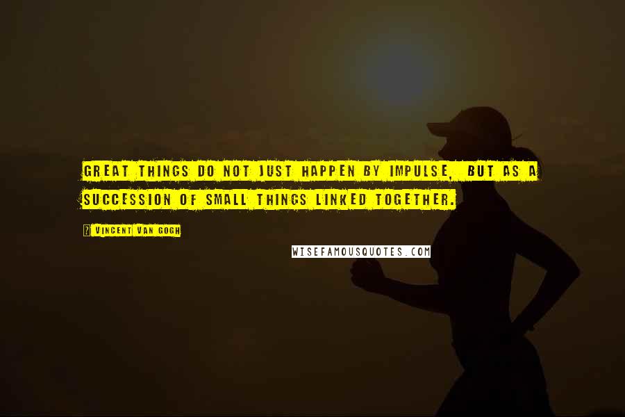 Vincent Van Gogh Quotes: Great things do not just happen by impulse, but as a succession of small things linked together.