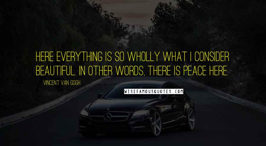 Vincent Van Gogh Quotes: Here everything is so wholly what I consider beautiful. In other words, there is peace here.