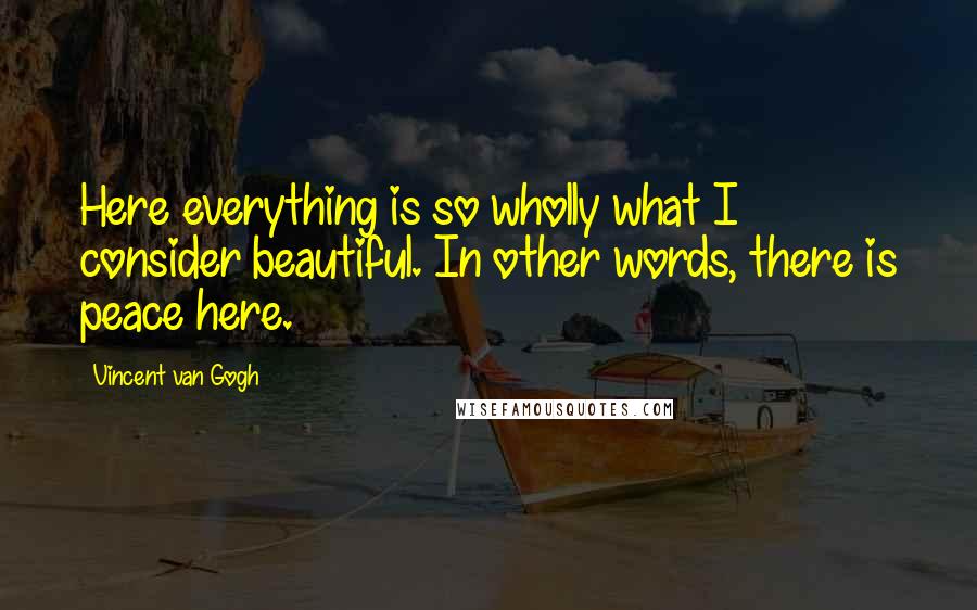 Vincent Van Gogh Quotes: Here everything is so wholly what I consider beautiful. In other words, there is peace here.