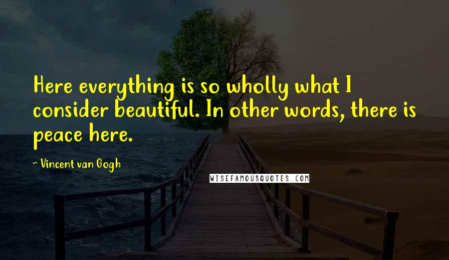 Vincent Van Gogh Quotes: Here everything is so wholly what I consider beautiful. In other words, there is peace here.