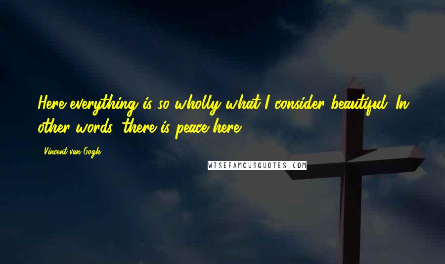 Vincent Van Gogh Quotes: Here everything is so wholly what I consider beautiful. In other words, there is peace here.