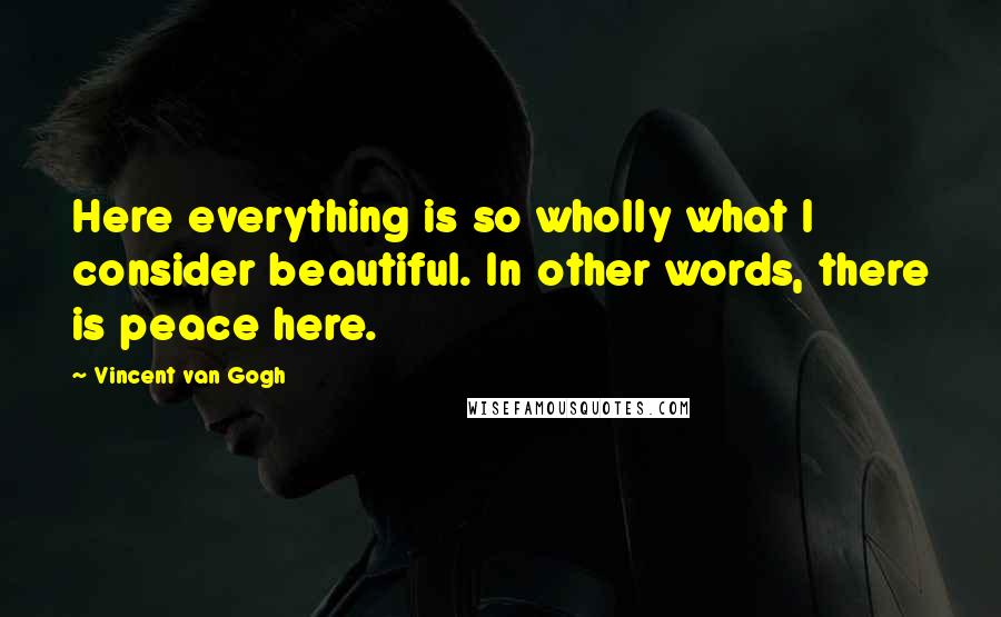 Vincent Van Gogh Quotes: Here everything is so wholly what I consider beautiful. In other words, there is peace here.