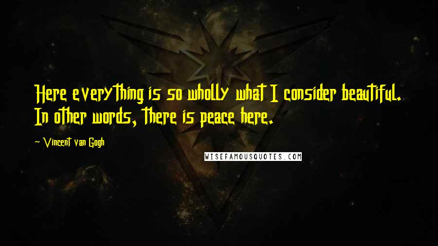 Vincent Van Gogh Quotes: Here everything is so wholly what I consider beautiful. In other words, there is peace here.