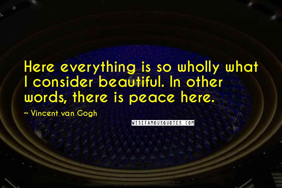 Vincent Van Gogh Quotes: Here everything is so wholly what I consider beautiful. In other words, there is peace here.