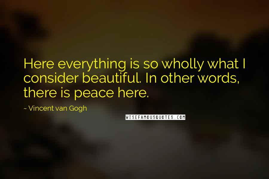 Vincent Van Gogh Quotes: Here everything is so wholly what I consider beautiful. In other words, there is peace here.