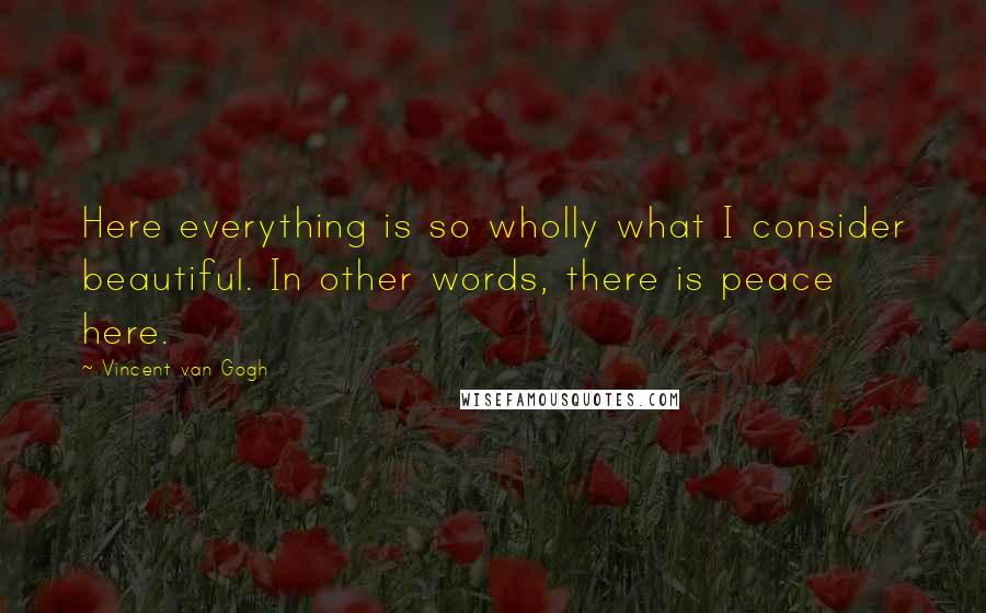 Vincent Van Gogh Quotes: Here everything is so wholly what I consider beautiful. In other words, there is peace here.