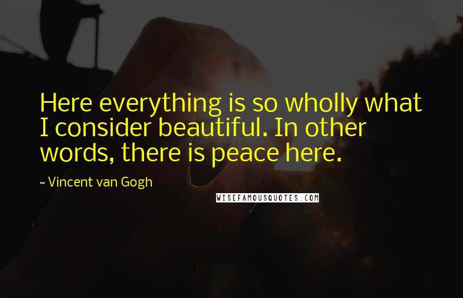 Vincent Van Gogh Quotes: Here everything is so wholly what I consider beautiful. In other words, there is peace here.