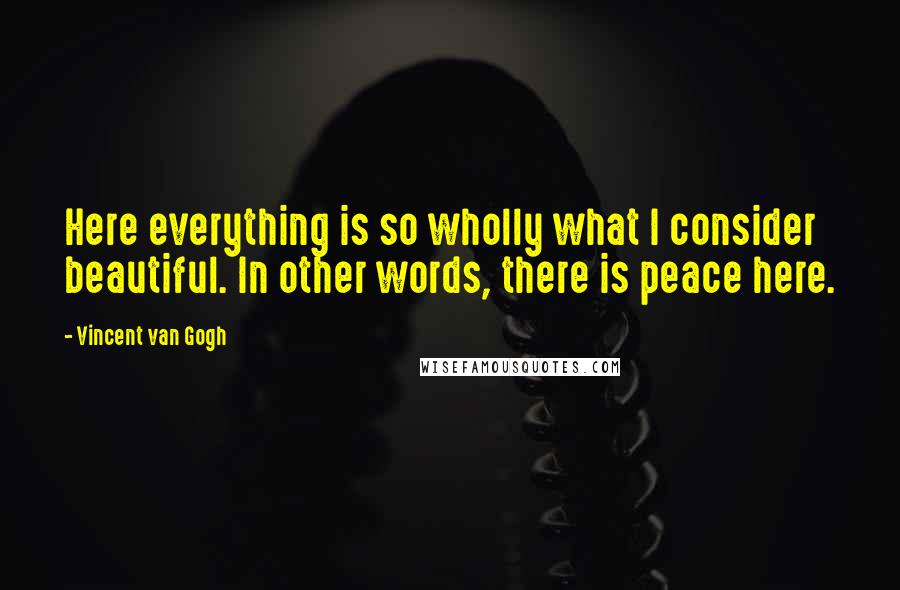 Vincent Van Gogh Quotes: Here everything is so wholly what I consider beautiful. In other words, there is peace here.