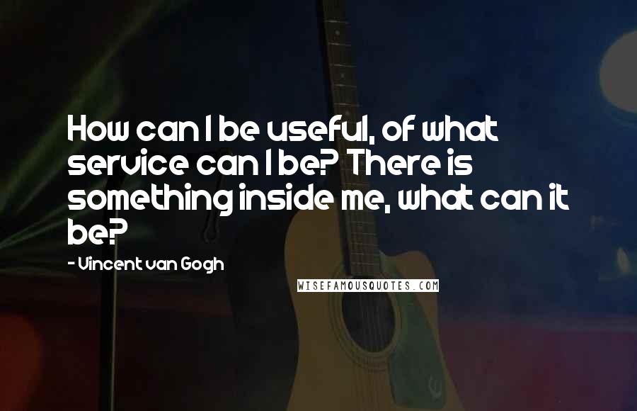 Vincent Van Gogh Quotes: How can I be useful, of what service can I be? There is something inside me, what can it be?