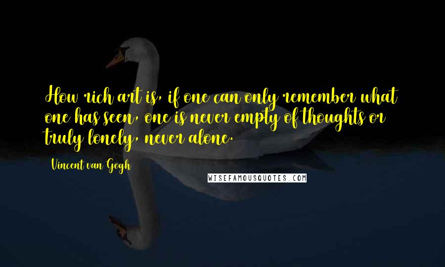 Vincent Van Gogh Quotes: How rich art is, if one can only remember what one has seen, one is never empty of thoughts or truly lonely, never alone.